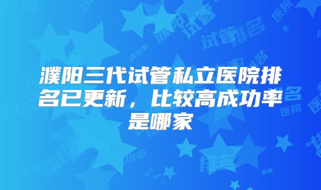 濮阳三代试管私立医院排名已更新,比较高成功率是哪家