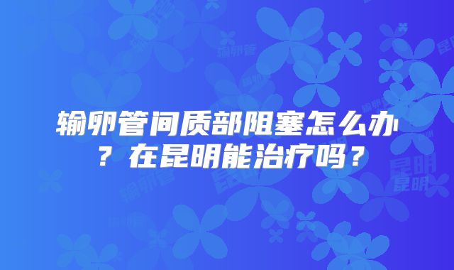 输卵管间质部阻塞怎么办？在昆明能治疗吗？