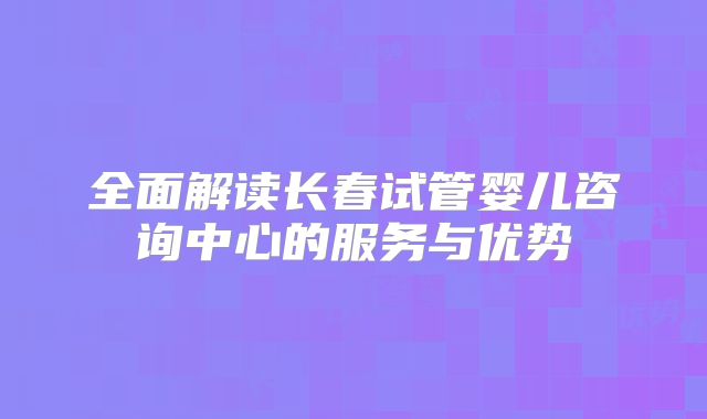 全面解读长春试管婴儿咨询中心的服务与优势