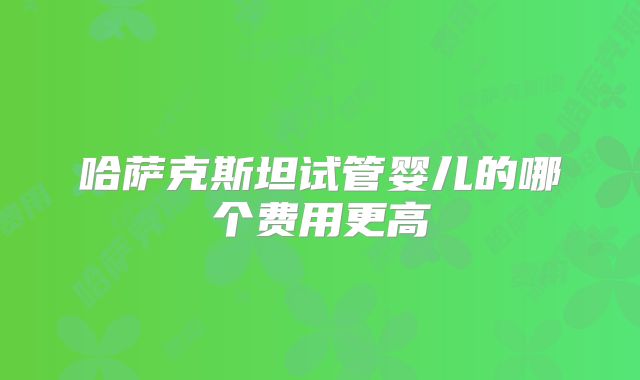 哈萨克斯坦试管婴儿的哪个费用更高