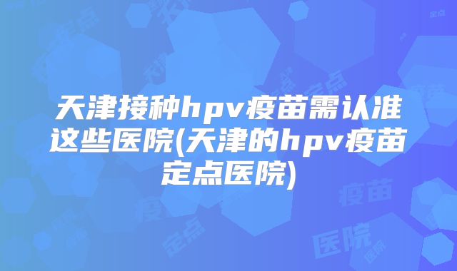 天津接种hpv疫苗需认准这些医院(天津的hpv疫苗定点医院)