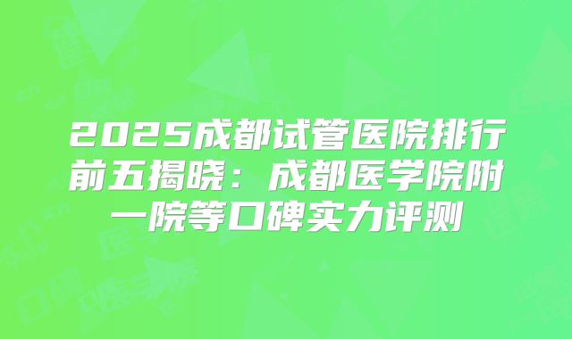 2025成都试管医院排行前五揭晓：成都医学院附一院等口碑实力评测