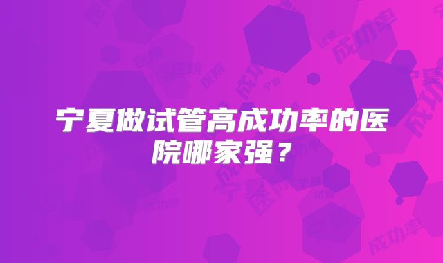 宁夏做试管高成功率的医院哪家强?