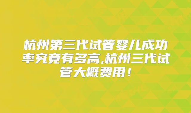杭州第三代试管婴儿成功率究竟有多高,杭州三代试管大概费用！