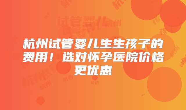 杭州试管婴儿生生孩子的费用!选对怀孕医院价格更优惠