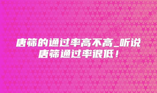 唐筛的通过率高不高_听说唐筛通过率很低！