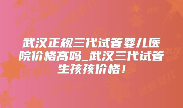武汉正规三代试管婴儿医院价格高吗_武汉三代试管生孩孩价格！
