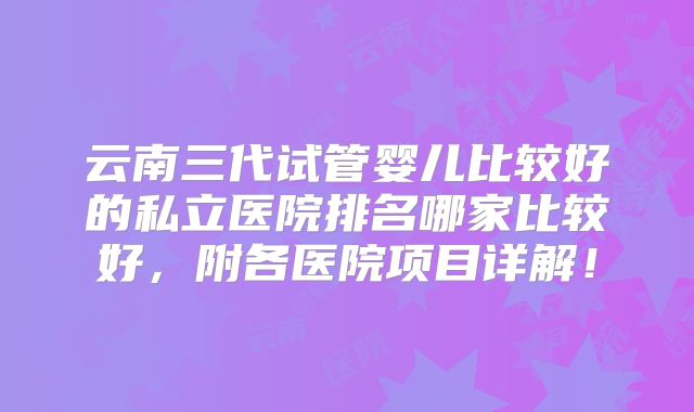 云南三代试管婴儿比较好的私立医院排名哪家比较好,附各医院项目详解!
