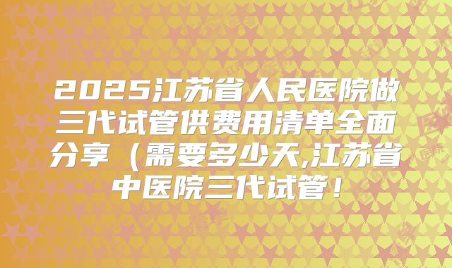 2025江苏省人民医院做三代试管供费用清单全面分享(需要多少天,江苏省中医院三代试管!