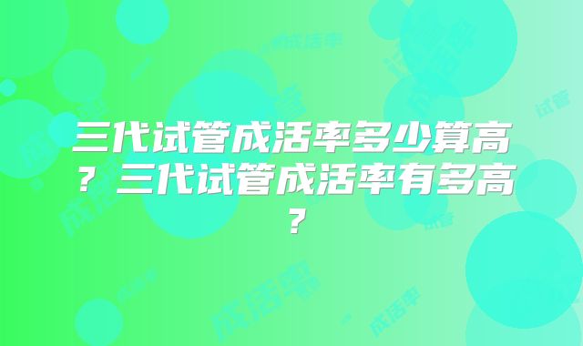 三代试管成活率多少算高？三代试管成活率有多高？