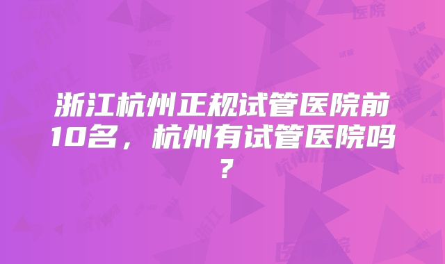 浙江杭州正规试管医院前10名，杭州有试管医院吗？
