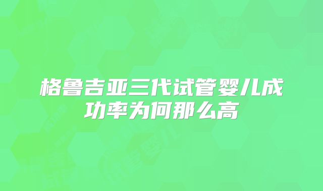 格鲁吉亚三代试管婴儿成功率为何那么高