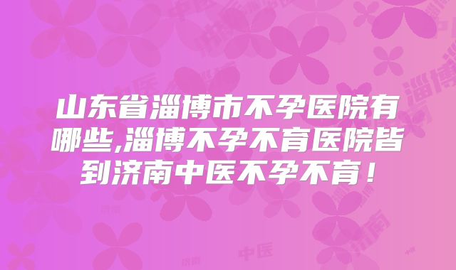 山东省淄博市不孕医院有哪些,淄博不孕不育医院皆到济南中医不孕不育!