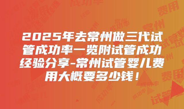 2025年去常州做三代试管成功率一览附试管成功经验分享-常州试管婴儿费用大概要多少钱！