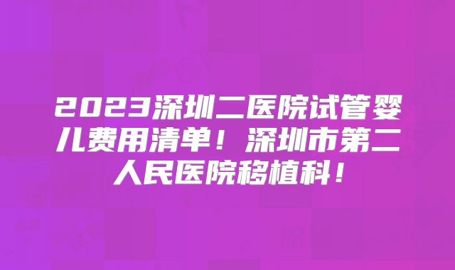2023深圳二医院试管婴儿费用清单!深圳市第二人民医院移植科!