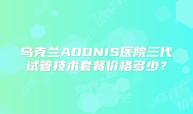乌克兰ADONIS医院三代试管技术套餐价格多少?