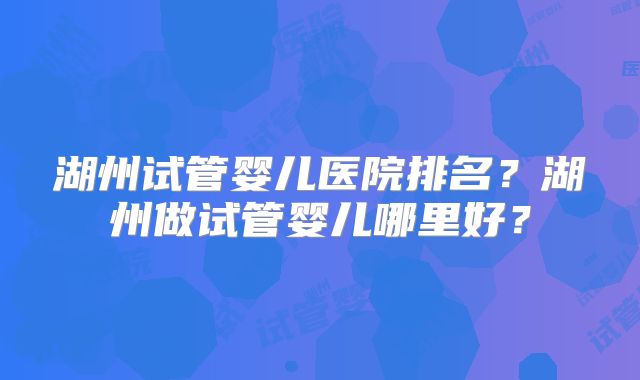 湖州试管婴儿医院排名?湖州做试管婴儿哪里好?