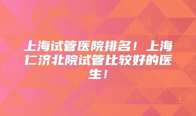 上海试管医院排名！上海仁济北院试管比较好的医生！