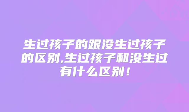 生过孩子的跟没生过孩子的区别,生过孩子和没生过有什么区别！