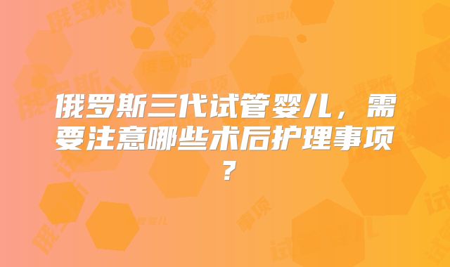 俄罗斯三代试管婴儿,需要注意哪些术后护理事项?