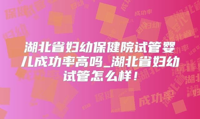 湖北省妇幼保健院试管婴儿成功率高吗_湖北省妇幼试管怎么样！