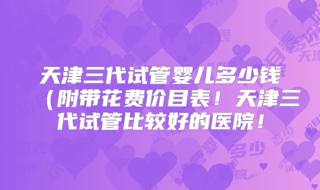 天津三代试管婴儿多少钱(附带花费价目表!天津三代试管比较好的医院!