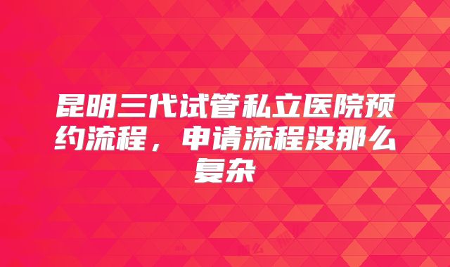 昆明三代试管私立医院预约流程，申请流程没那么复杂