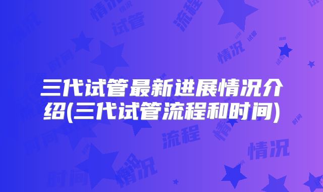 三代试管最新进展情况介绍(三代试管流程和时间)