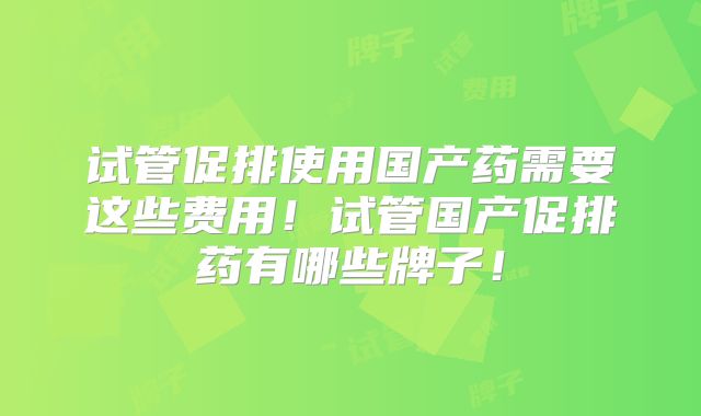 试管促排使用国产药需要这些费用！试管国产促排药有哪些牌子！