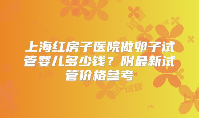 上海红房子医院做卵子试管婴儿多少钱？附最新试管价格参考