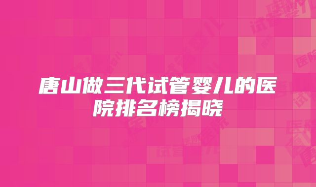唐山做三代试管婴儿的医院排名榜揭晓