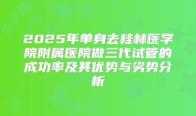 2025年单身去桂林医学院附属医院做三代试管的成功率及其优势与劣势分析