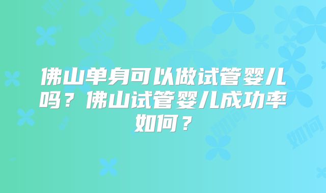 佛山单身可以做试管婴儿吗?佛山试管婴儿成功率如何?