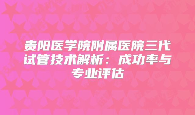 贵阳医学院附属医院三代试管技术解析：成功率与专业评估