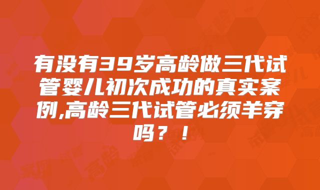 有没有39岁高龄做三代试管婴儿初次成功的真实案例,高龄三代试管必须羊穿吗？！