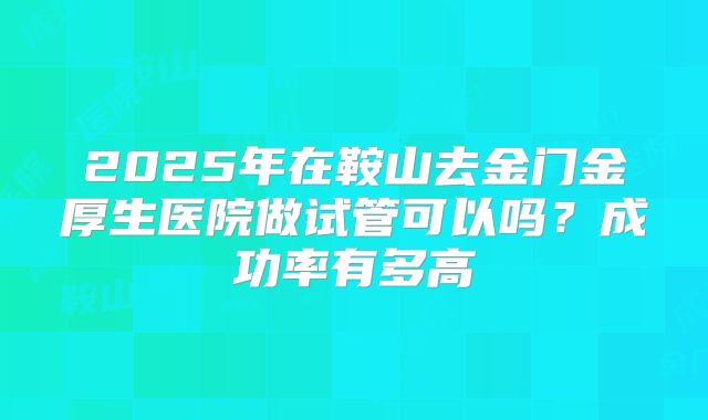 2025年在鞍山去金门金厚生医院做试管可以吗？成功率有多高