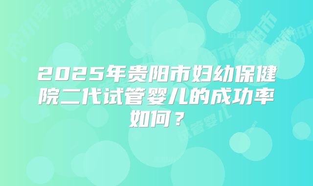 2025年贵阳市妇幼保健院二代试管婴儿的成功率如何?