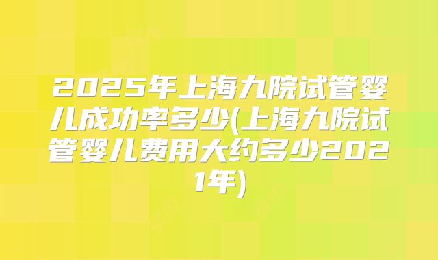 2025年上海九院试管婴儿成功率多少(上海九院试管婴儿费用大约多少2021年)