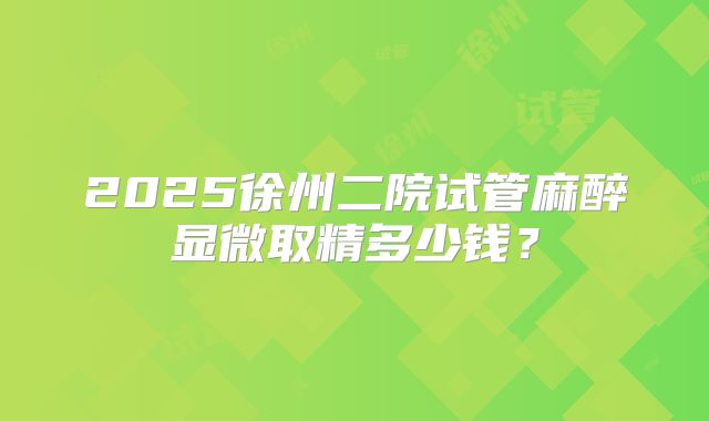 2025徐州二院试管麻醉显微取精多少钱？
