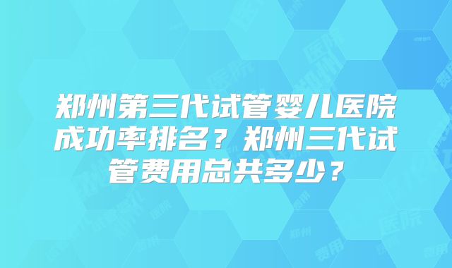 郑州第三代试管婴儿医院成功率排名?郑州三代试管费用总共多少?