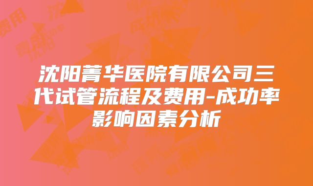 沈阳菁华医院有限公司三代试管流程及费用-成功率影响因素分析