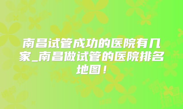 南昌试管成功的医院有几家_南昌做试管的医院排名地图！