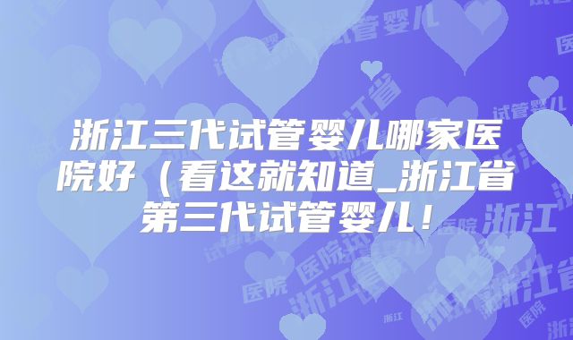 浙江三代试管婴儿哪家医院好(看这就知道_浙江省第三代试管婴儿!