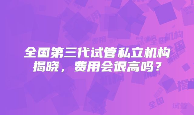 全国第三代试管私立机构揭晓，费用会很高吗？