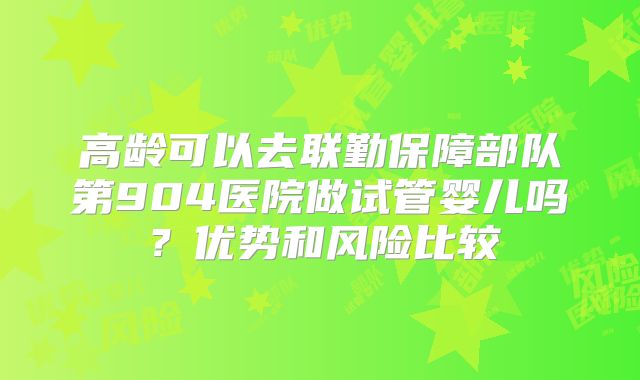 高龄可以去联勤保障部队第904医院做试管婴儿吗?优势和风险比较