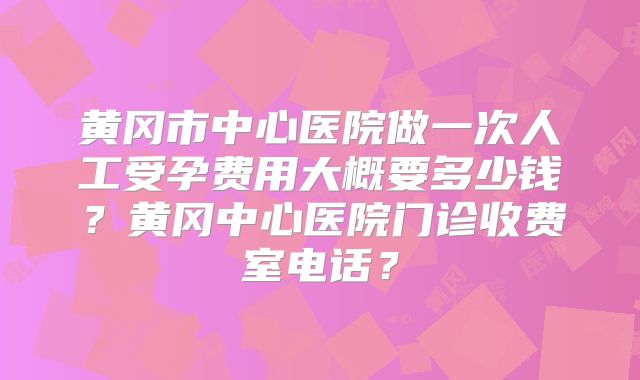 黄冈市中心医院做一次人工受孕费用大概要多少钱？黄冈中心医院门诊收费室电话？