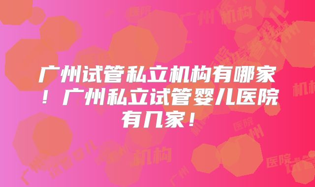 广州试管私立机构有哪家!广州私立试管婴儿医院有几家!