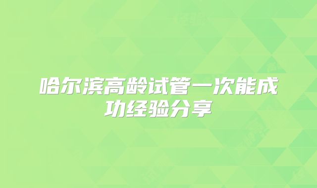 哈尔滨高龄试管一次能成功经验分享