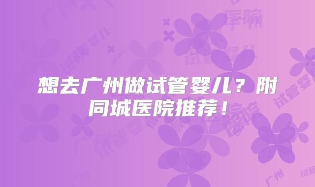 想去广州做试管婴儿?附同城医院推荐!