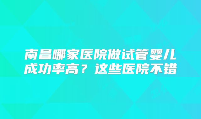 南昌哪家医院做试管婴儿成功率高?这些医院不错